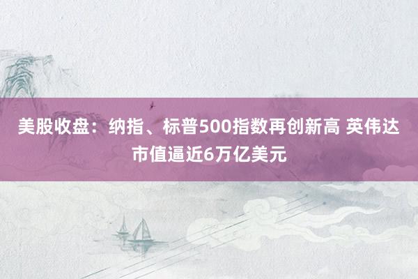 美股收盘：纳指、标普500指数再创新高 英伟达市值逼近6万亿美元