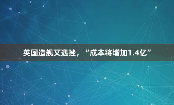 英国造舰又遇挫，“成本将增加1.4亿”