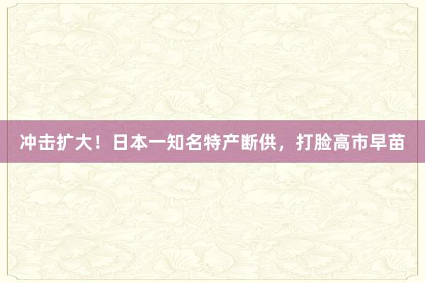 冲击扩大！日本一知名特产断供，打脸高市早苗